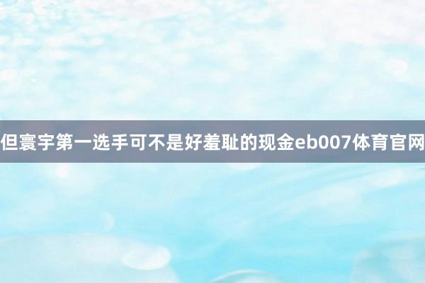 但寰宇第一选手可不是好羞耻的现金eb007体育官网