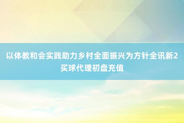 以体教和会实践助力乡村全面振兴为方针全讯新2买球代理初盘充值