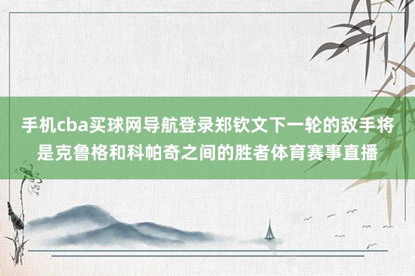 手机cba买球网导航登录郑钦文下一轮的敌手将是克鲁格和科帕奇之间的胜者体育赛事直播