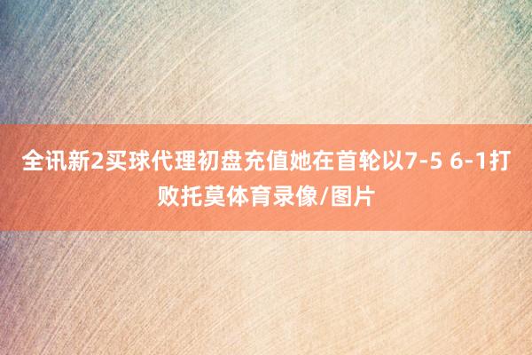 全讯新2买球代理初盘充值她在首轮以7-5 6-1打败托莫体育录像/图片