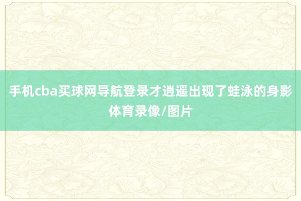 手机cba买球网导航登录才逍遥出现了蛙泳的身影体育录像/图片