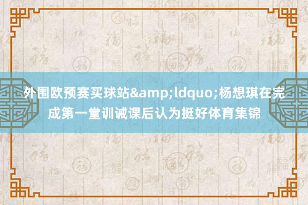 外围欧预赛买球站&ldquo;杨想琪在完成第一堂训诫课后认为挺好体育集锦