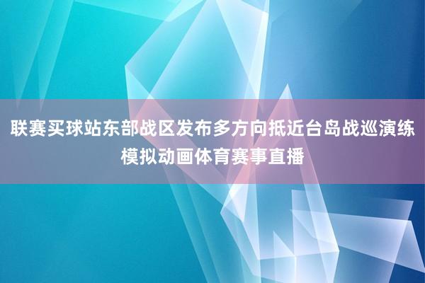 联赛买球站东部战区发布多方向抵近台岛战巡演练模拟动画体育赛事直播