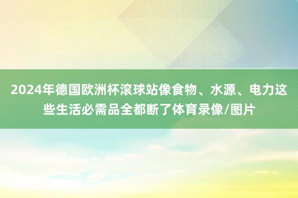 2024年德国欧洲杯滚球站像食物、水源、电力这些生活必需品全都断了体育录像/图片