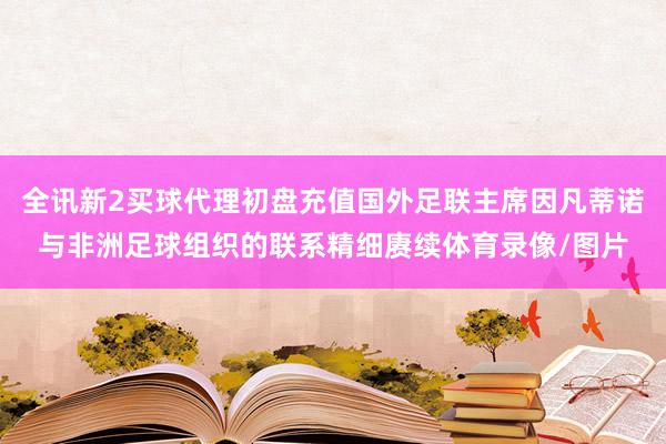 全讯新2买球代理初盘充值国外足联主席因凡蒂诺与非洲足球组织的联系精细赓续体育录像/图片