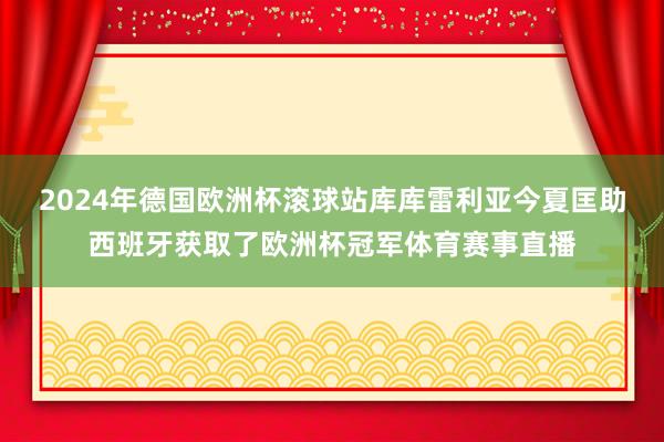 2024年德国欧洲杯滚球站　　库库雷利亚今夏匡助西班牙获取了欧洲杯冠军体育赛事直播