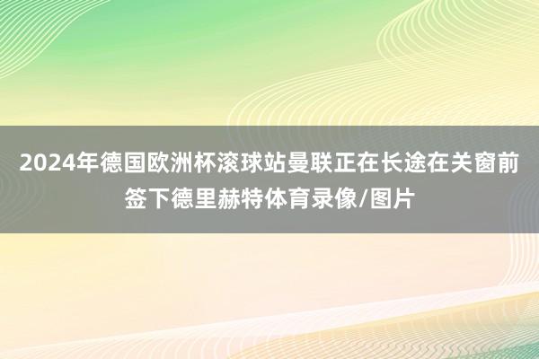 2024年德国欧洲杯滚球站曼联正在长途在关窗前签下德里赫特体育录像/图片