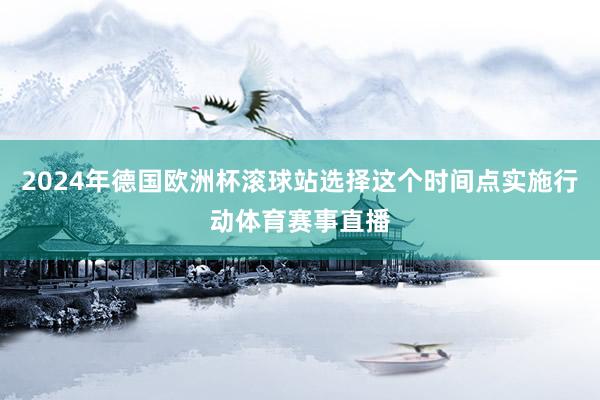 2024年德国欧洲杯滚球站选择这个时间点实施行动体育赛事直播