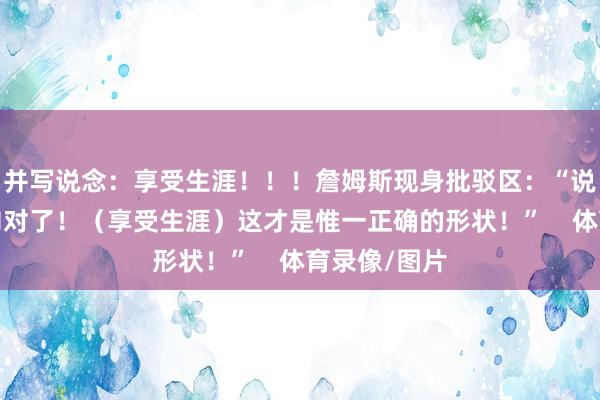 并写说念：享受生涯！！！詹姆斯现身批驳区：“说得爱妻太TM对了！（享受生涯）这才是惟一正确的形状！”    体育录像/图片