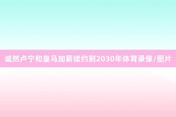 诚然卢宁和皇马加薪续约到2030年体育录像/图片