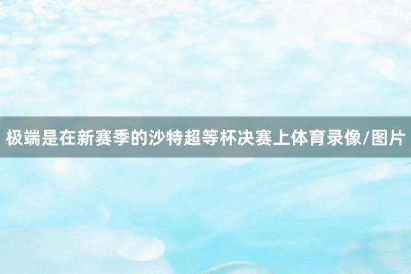 极端是在新赛季的沙特超等杯决赛上体育录像/图片