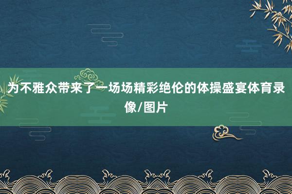 为不雅众带来了一场场精彩绝伦的体操盛宴体育录像/图片