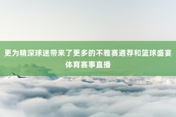 更为精深球迷带来了更多的不雅赛遴荐和篮球盛宴体育赛事直播