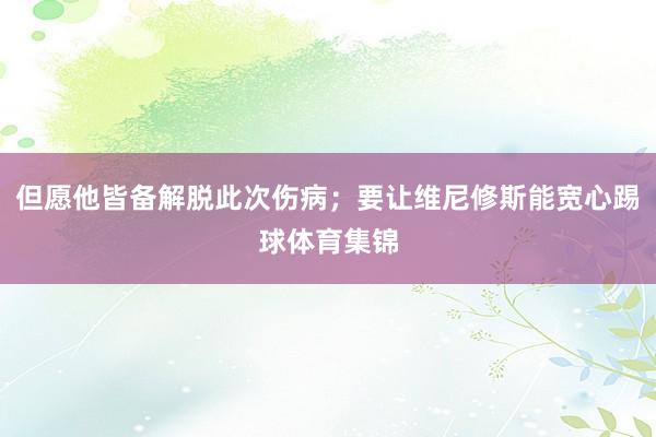 但愿他皆备解脱此次伤病；要让维尼修斯能宽心踢球体育集锦