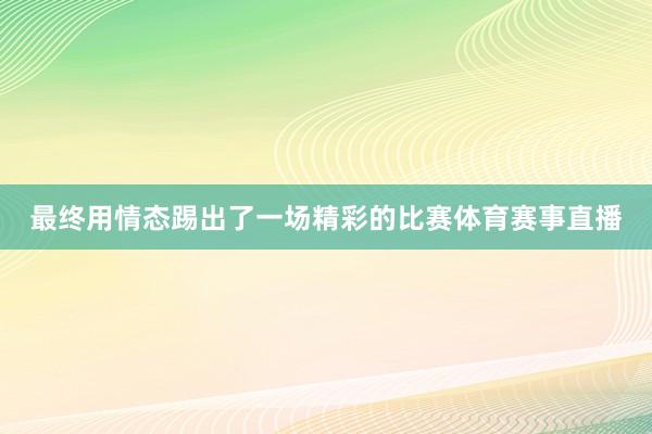 最终用情态踢出了一场精彩的比赛体育赛事直播