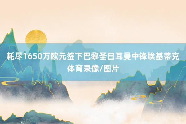 耗尽1650万欧元签下巴黎圣日耳曼中锋埃基蒂克体育录像/图片