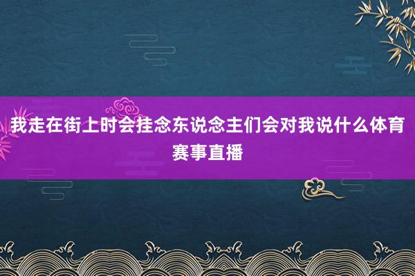 我走在街上时会挂念东说念主们会对我说什么体育赛事直播