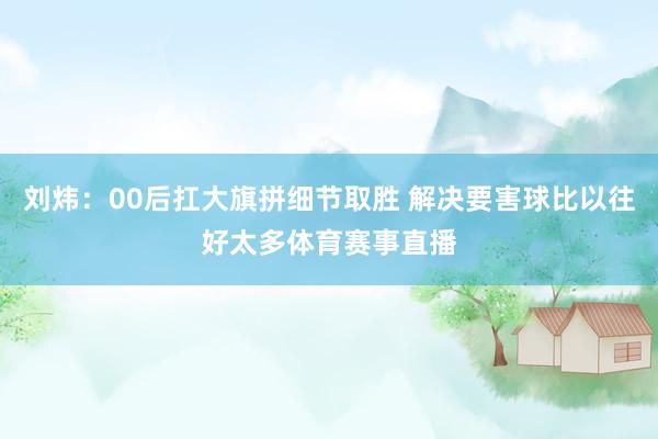 刘炜：00后扛大旗拼细节取胜 解决要害球比以往好太多体育赛事直播